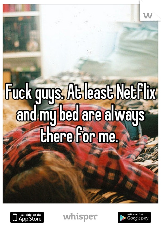 Fuck guys. At least Netflix and my bed are always there for me. 