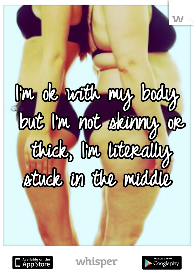 I'm ok with my body but I'm not skinny or thick, I'm literally stuck in the middle 