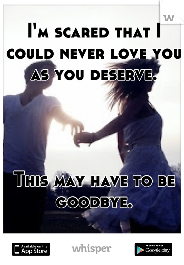 I'm scared that I could never love you as you deserve.




This may have to be goodbye.