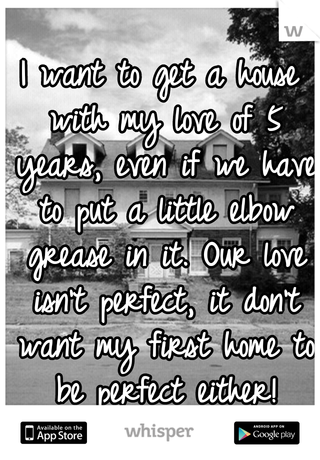 I want to get a house with my love of 5 years, even if we have to put a little elbow grease in it. Our love isn't perfect, it don't want my first home to be perfect either!
