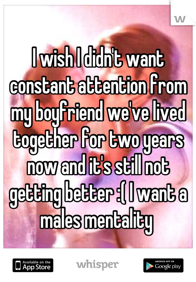 I wish I didn't want constant attention from my boyfriend we've lived together for two years now and it's still not getting better :( I want a males mentality 
