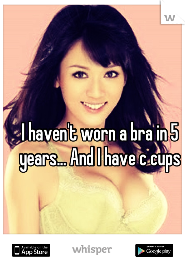 I haven't worn a bra in 5 years... And I have c cups