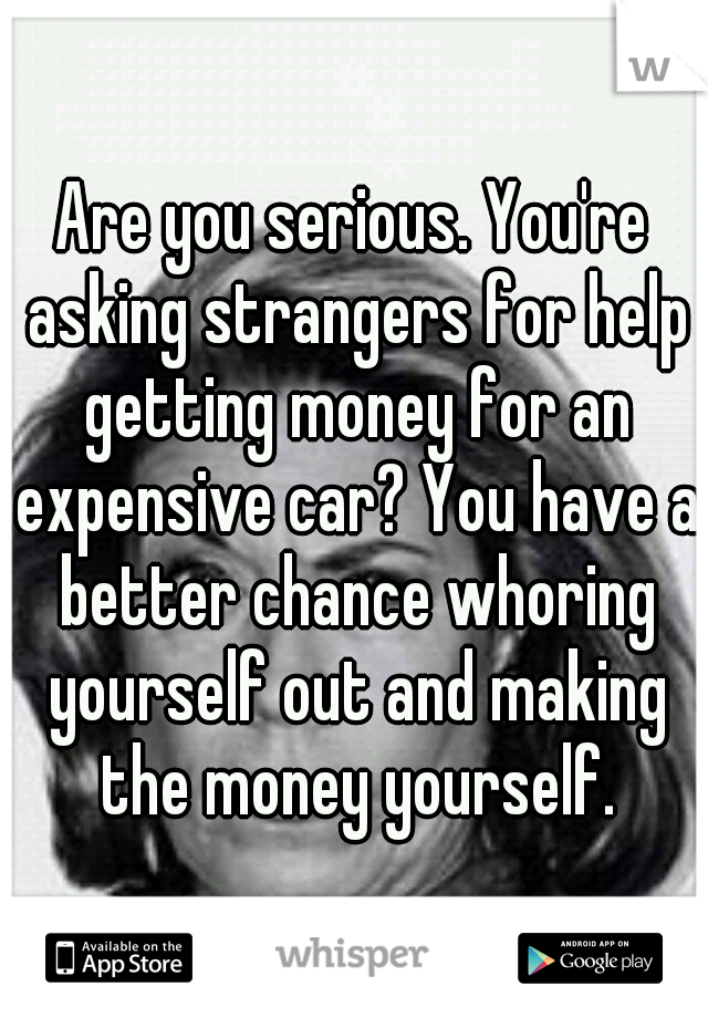 Are you serious. You're asking strangers for help getting money for an expensive car? You have a better chance whoring yourself out and making the money yourself.