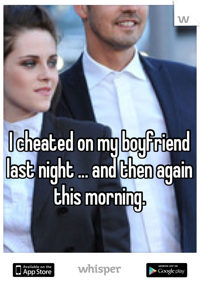 I cheated on my boyfriend last night ... and then again this morning.