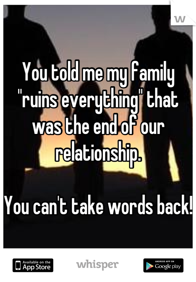You told me my family "ruins everything" that was the end of our relationship. 

You can't take words back!