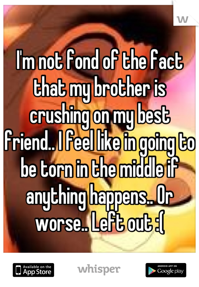 I'm not fond of the fact that my brother is crushing on my best friend.. I feel like in going to be torn in the middle if anything happens.. Or worse.. Left out :(