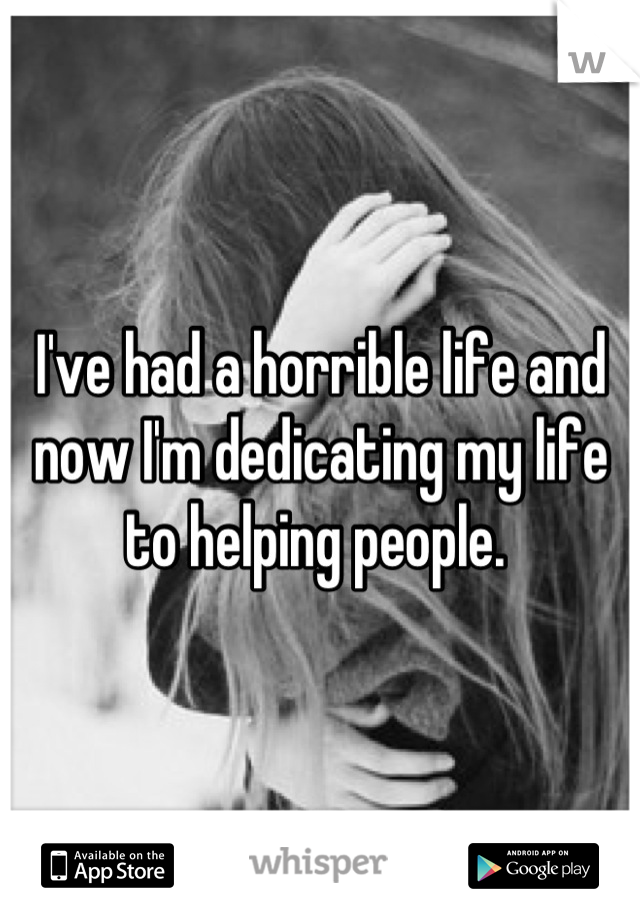 I've had a horrible life and now I'm dedicating my life to helping people. 
