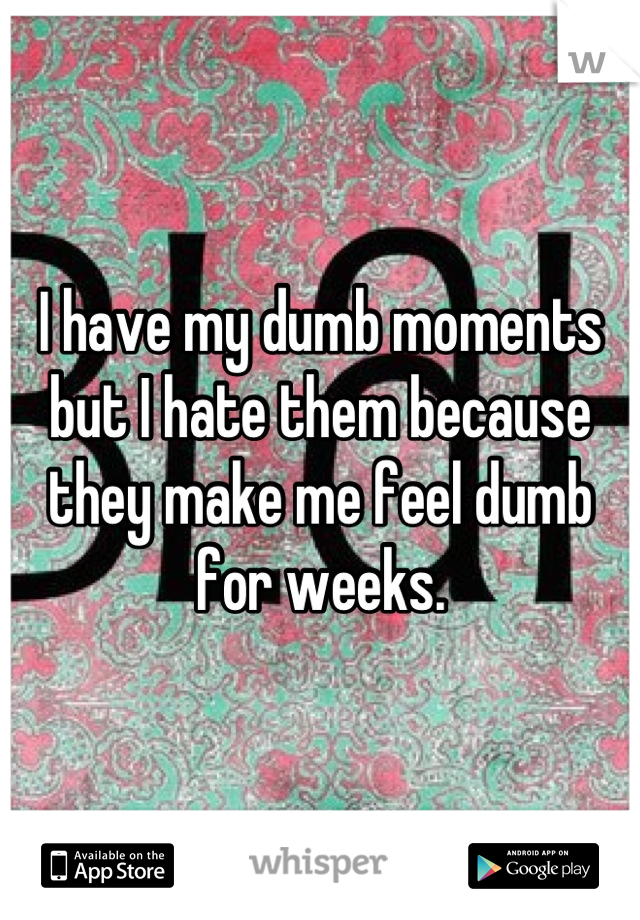 I have my dumb moments but I hate them because they make me feel dumb for weeks.