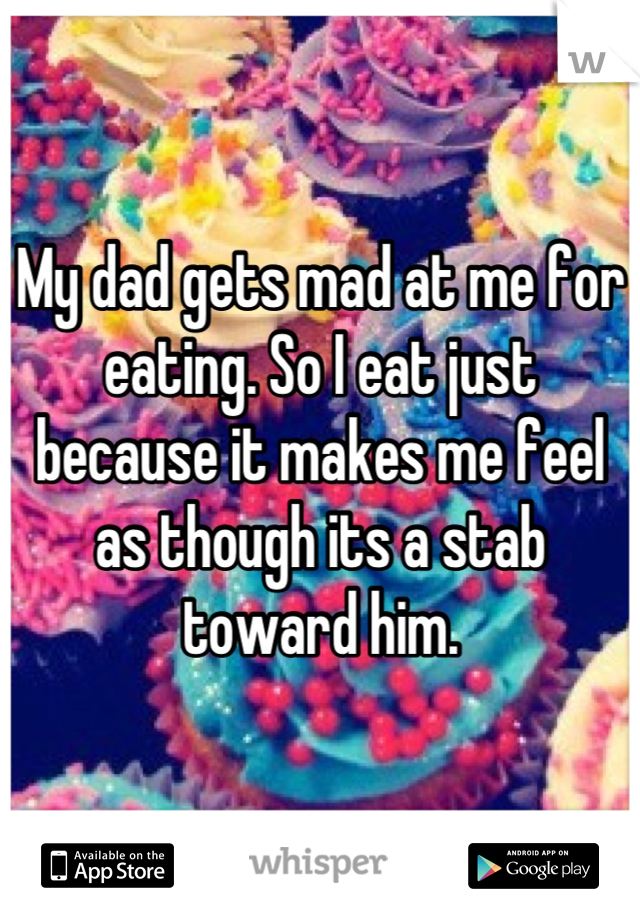My dad gets mad at me for eating. So I eat just because it makes me feel as though its a stab toward him.