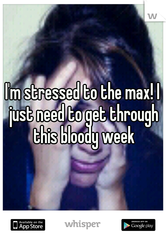 I'm stressed to the max! I just need to get through this bloody week