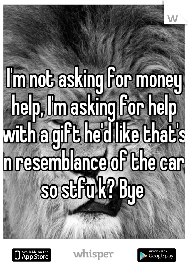 I'm not asking for money help, I'm asking for help with a gift he'd like that's in resemblance of the car, so stfu k? Bye 