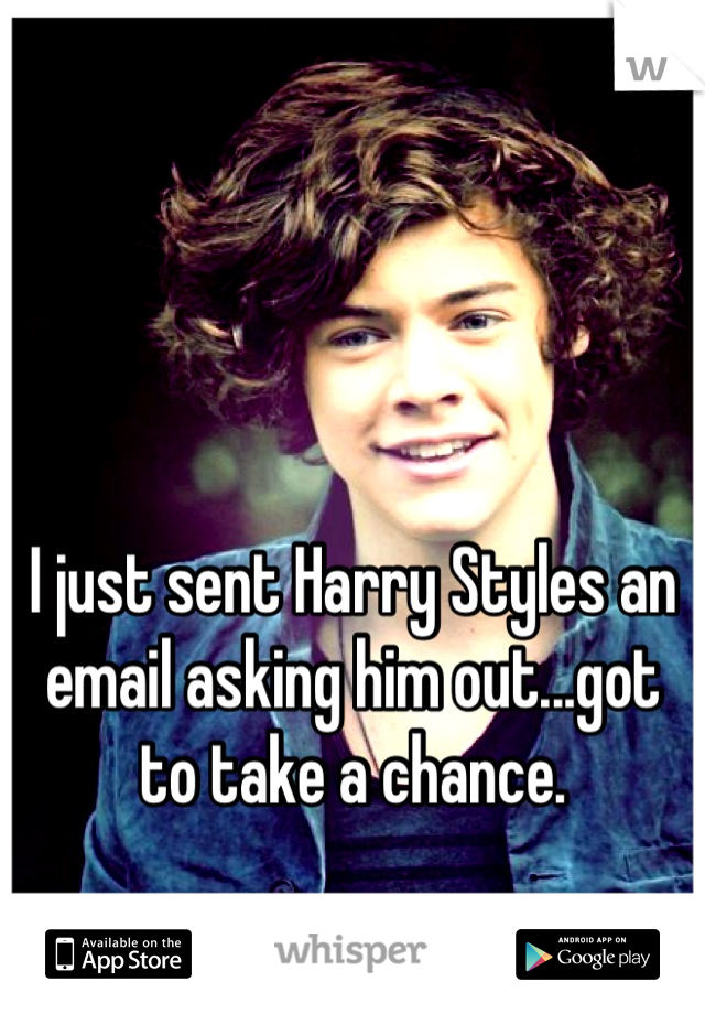 I just sent Harry Styles an email asking him out...got to take a chance.