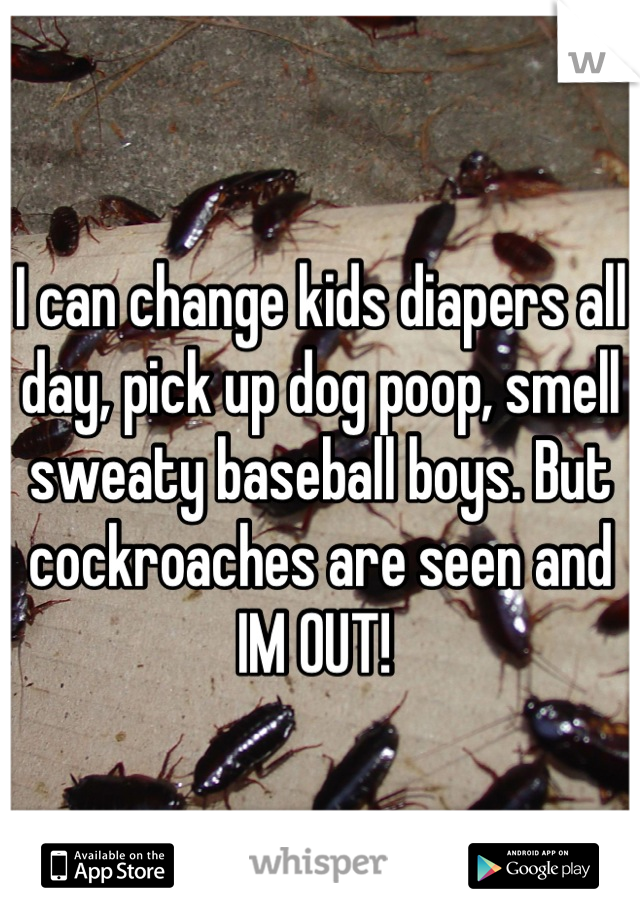 I can change kids diapers all day, pick up dog poop, smell sweaty baseball boys. But cockroaches are seen and IM OUT! 