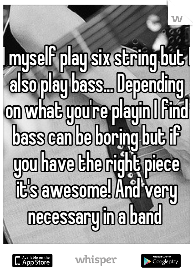 I myself play six string but I also play bass... Depending on what you're playin I find bass can be boring but if you have the right piece it's awesome! And very necessary in a band 
