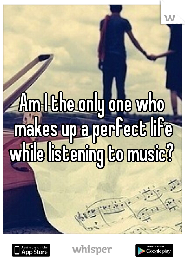 Am I the only one who makes up a perfect life while listening to music? 