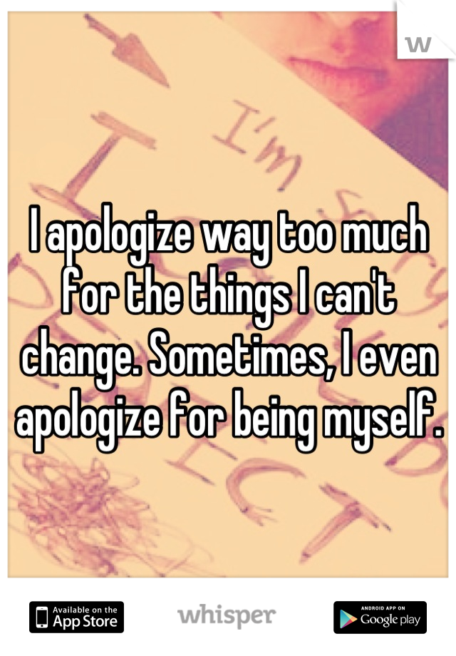 I apologize way too much for the things I can't change. Sometimes, I even apologize for being myself.