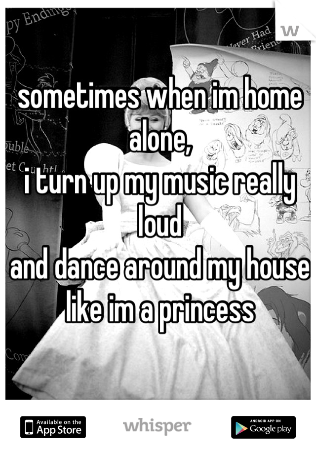 sometimes when im home alone, 
i turn up my music really loud
and dance around my house
like im a princess