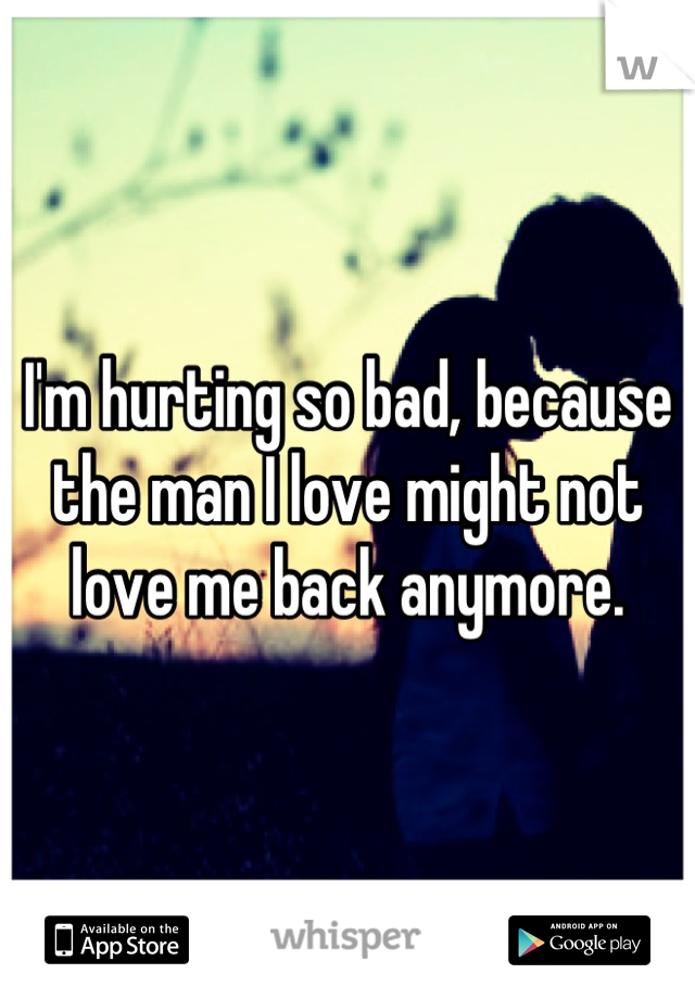 I'm hurting so bad, because the man I love might not love me back anymore.