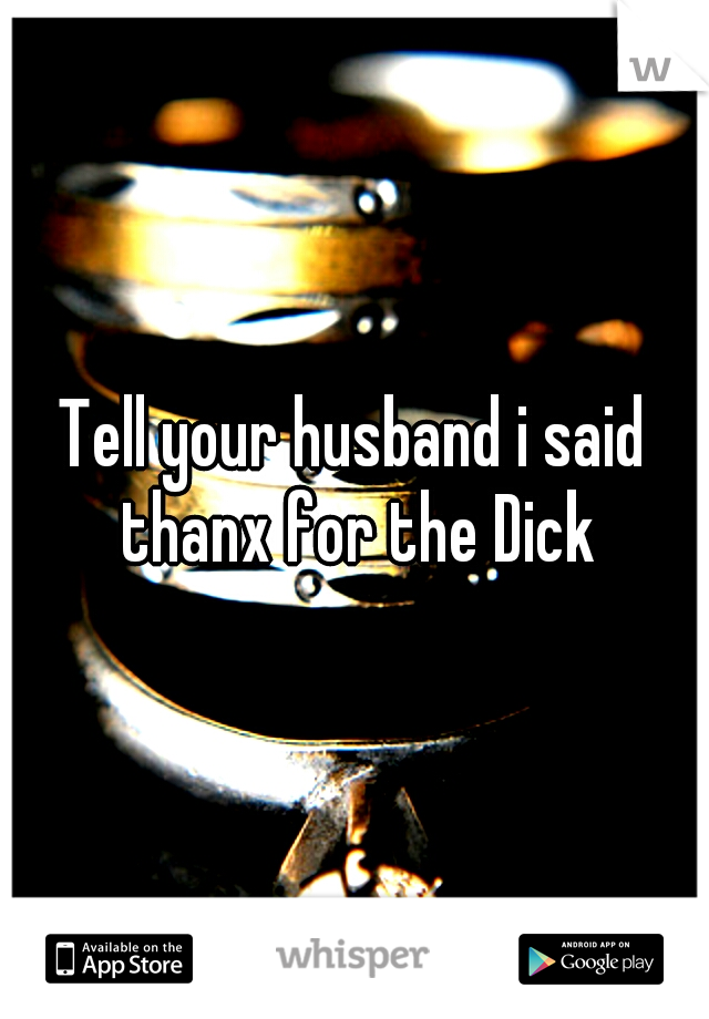 Tell your husband i said thanx for the Dick