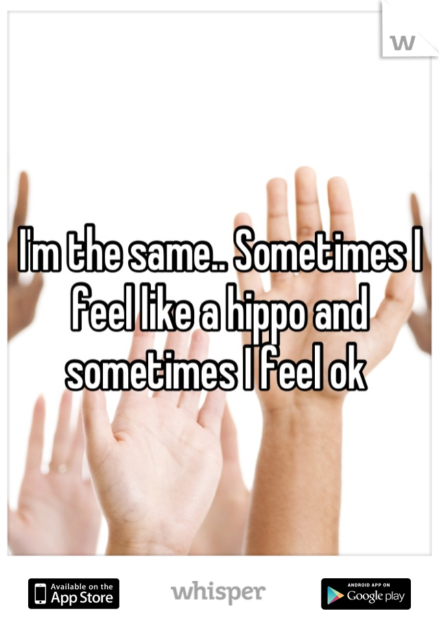 I'm the same.. Sometimes I feel like a hippo and sometimes I feel ok 