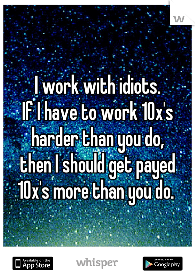 I work with idiots. 
If I have to work 10x's 
harder than you do,
then I should get payed 
10x's more than you do. 