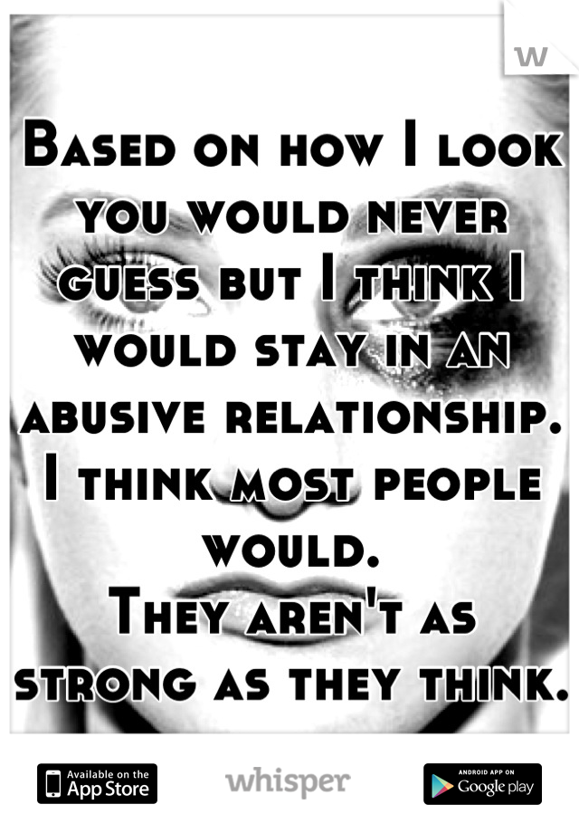 Based on how I look you would never guess but I think I would stay in an abusive relationship. I think most people would. 
They aren't as strong as they think.