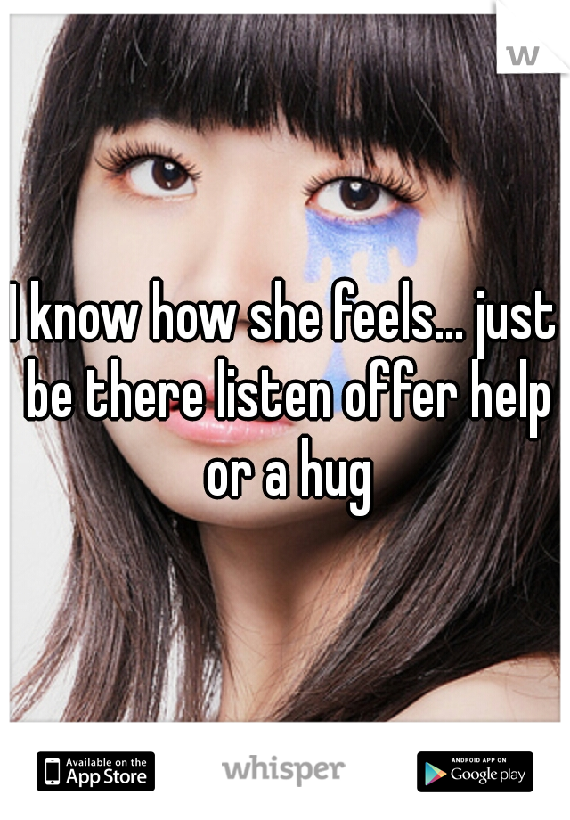 I know how she feels... just be there listen offer help or a hug