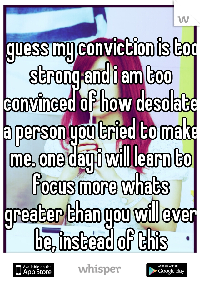 i guess my conviction is too strong and i am too convinced of how desolate a person you tried to make me. one day i will learn to focus more whats greater than you will ever be, instead of this