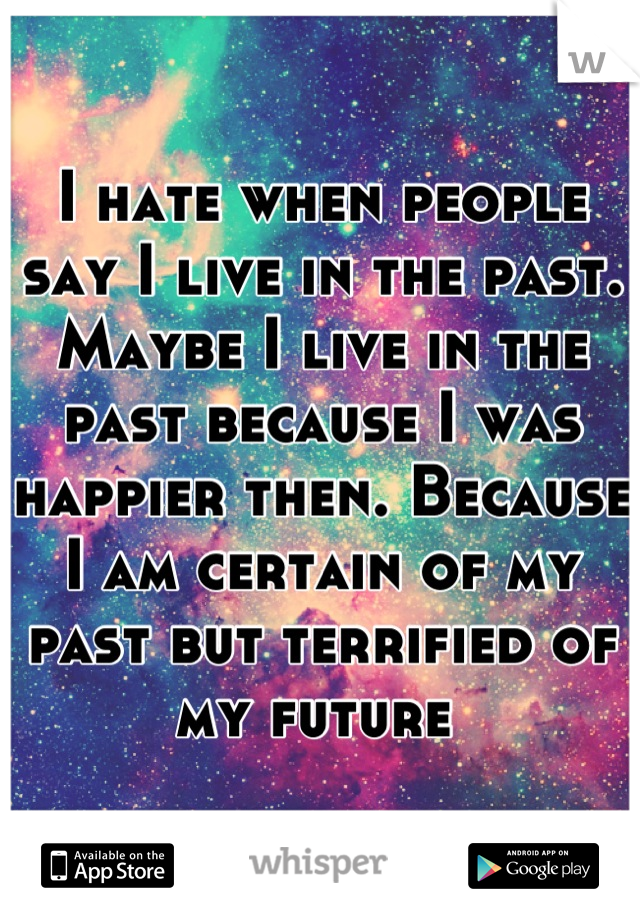 I hate when people say I live in the past. Maybe I live in the past because I was happier then. Because I am certain of my past but terrified of my future 