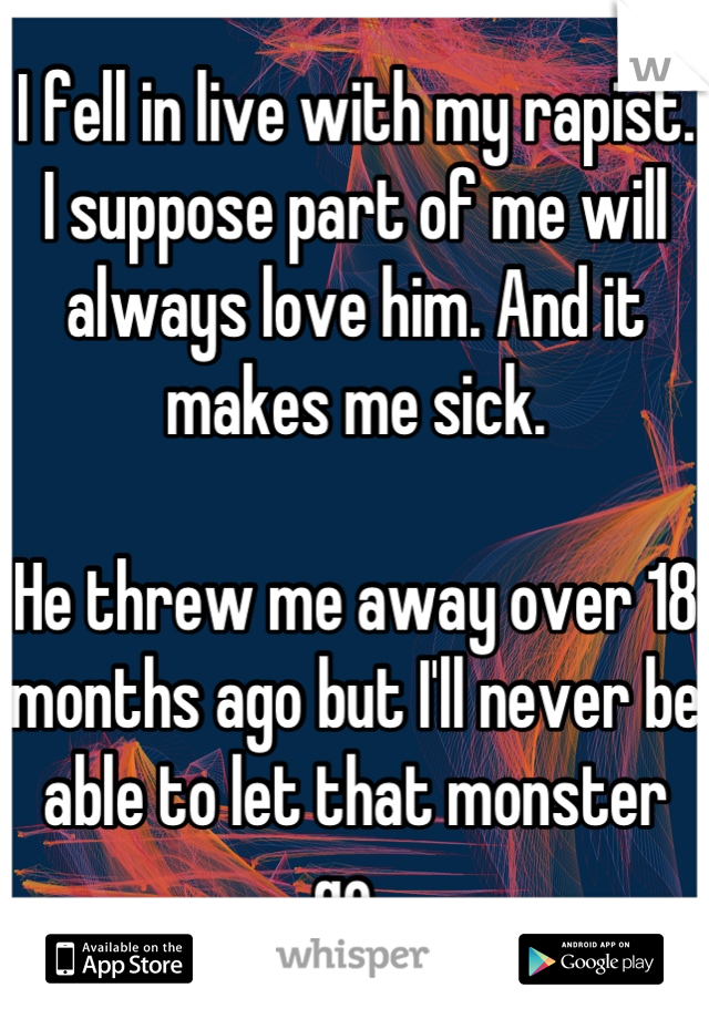 I fell in live with my rapist. I suppose part of me will always love him. And it makes me sick. 

He threw me away over 18 months ago but I'll never be able to let that monster go. 