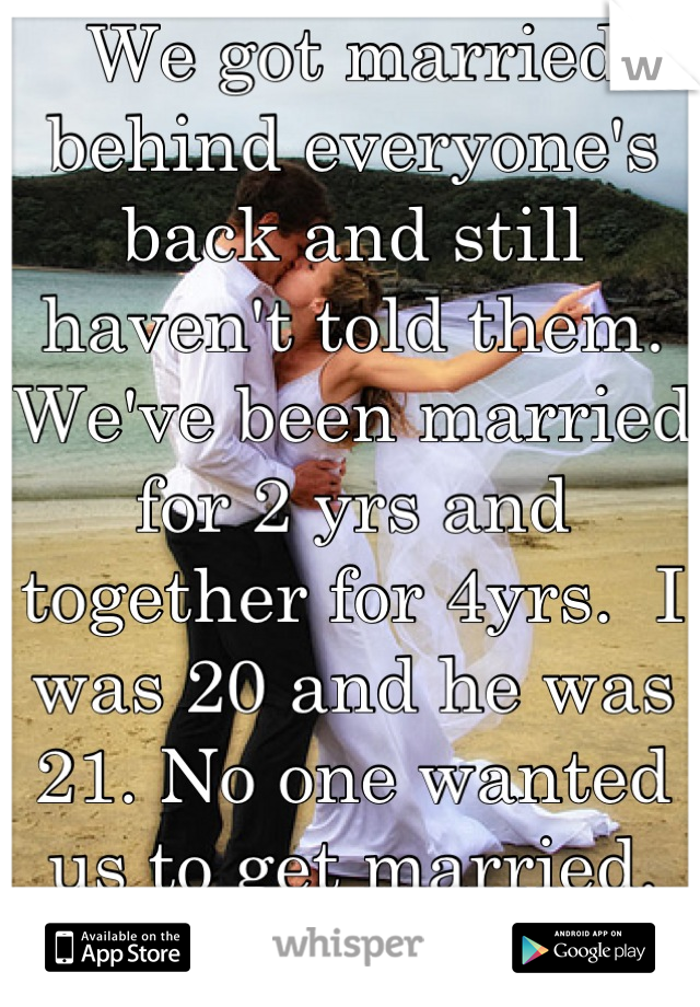 We got married behind everyone's back and still haven't told them. We've been married for 2 yrs and together for 4yrs.  I was 20 and he was 21. No one wanted us to get married. We are happily married.