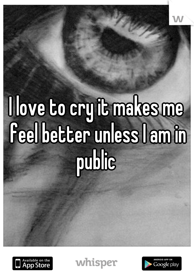 I love to cry it makes me feel better unless I am in public 