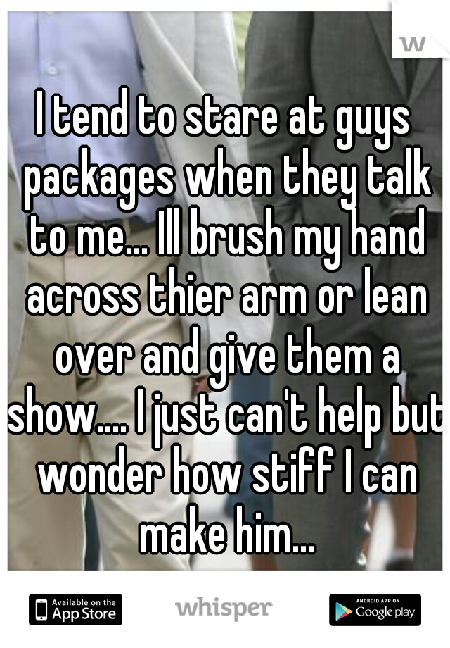 I tend to stare at guys packages when they talk to me... Ill brush my hand across thier arm or lean over and give them a show.... I just can't help but wonder how stiff I can make him...