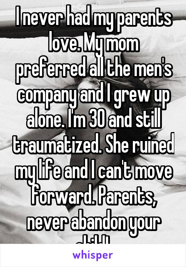I never had my parents love. My mom preferred all the men's company and I grew up alone. I'm 30 and still traumatized. She ruined my life and I can't move forward. Parents, never abandon your child! 