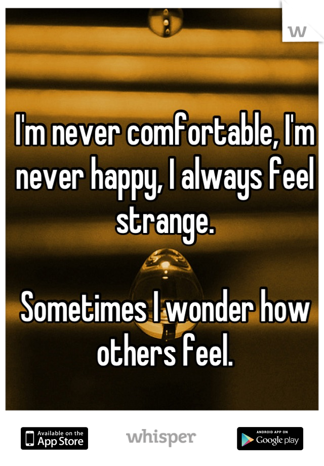 I'm never comfortable, I'm never happy, I always feel strange.

Sometimes I wonder how others feel.