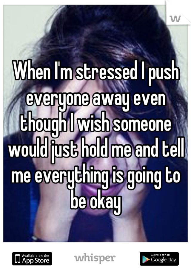 When I'm stressed I push everyone away even though I wish someone would just hold me and tell me everything is going to be okay