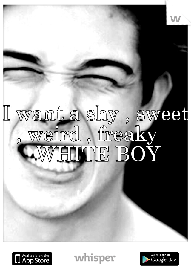 I want a shy , sweet , weird , freaky     WHITE BOY