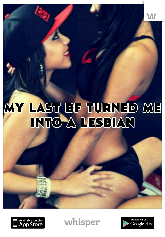 my last bf turned me into a lesbian 