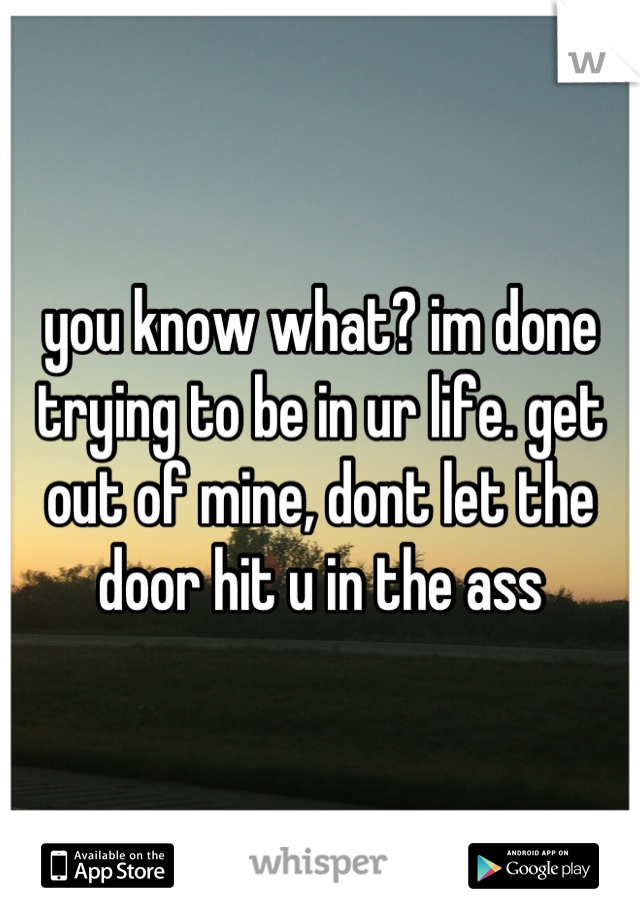 you know what? im done trying to be in ur life. get out of mine, dont let the door hit u in the ass