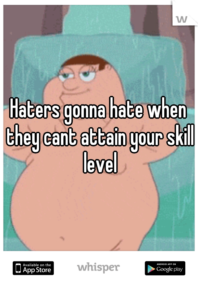 Haters gonna hate when they cant attain your skill level