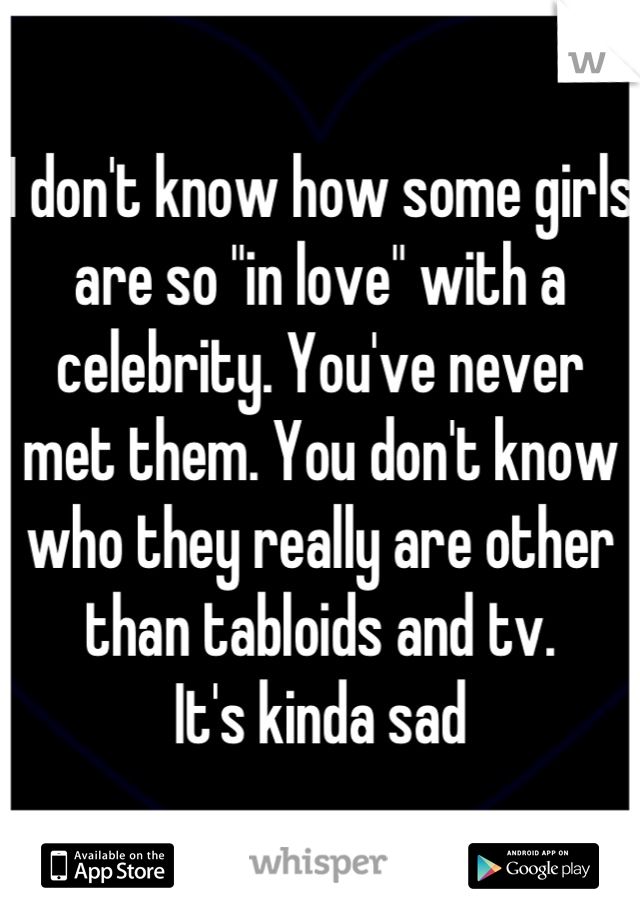I don't know how some girls are so "in love" with a celebrity. You've never met them. You don't know who they really are other than tabloids and tv. 
It's kinda sad