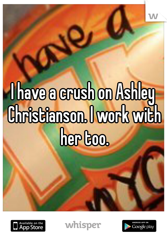 I have a crush on Ashley Christianson. I work with her too.