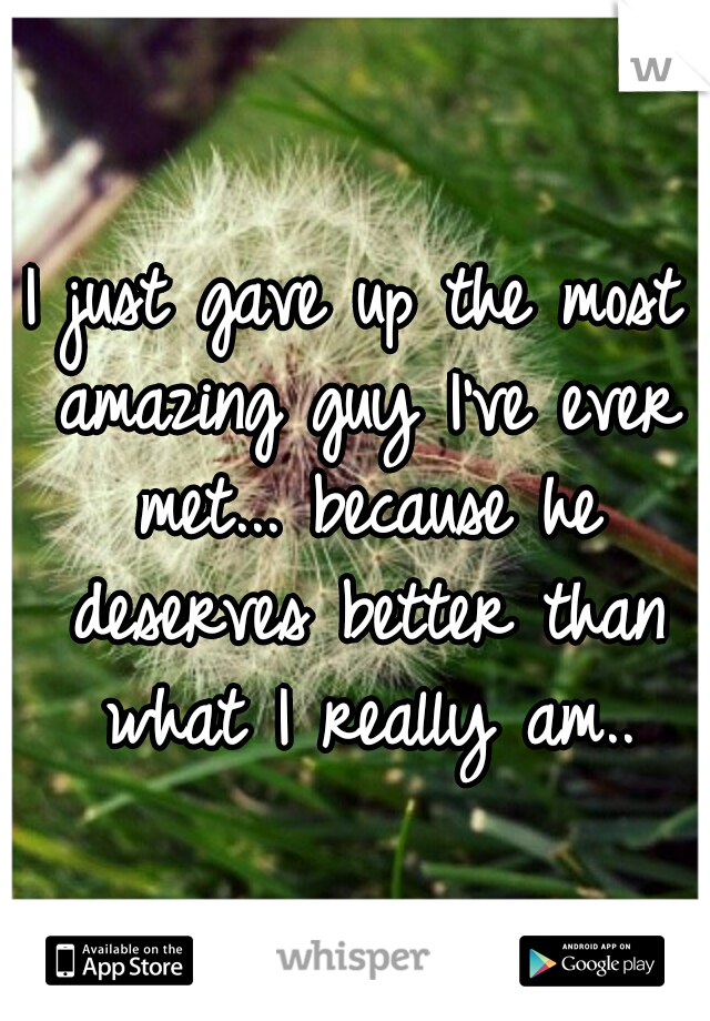 I just gave up the most amazing guy I've ever met... because he deserves better than what I really am..