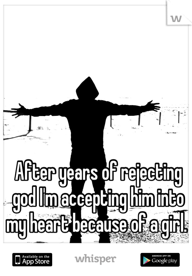 After years of rejecting god I'm accepting him into my heart because of a girl. 
