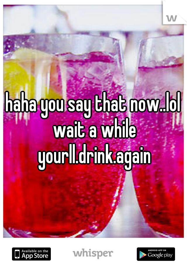 haha you say that now..lol wait a while yourll.drink.again