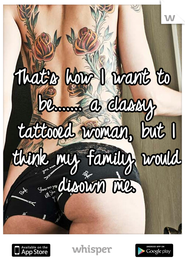 That's how I want to be....... a classy tattooed woman, but I think my family would disown me.