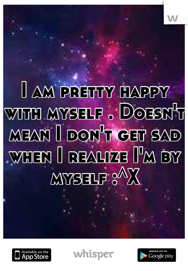 I am pretty happy with myself . Doesn't mean I don't get sad when I realize I'm by myself :^X