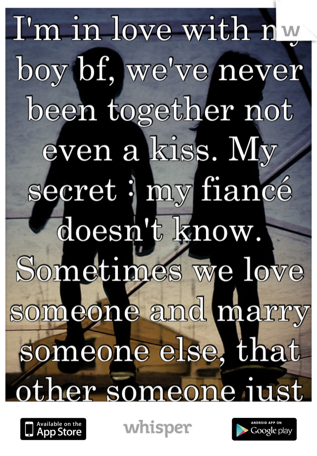 I'm in love with my boy bf, we've never been together not even a kiss. My secret : my fiancé doesn't know. Sometimes we love someone and marry someone else, that other someone just isn't "The one" 