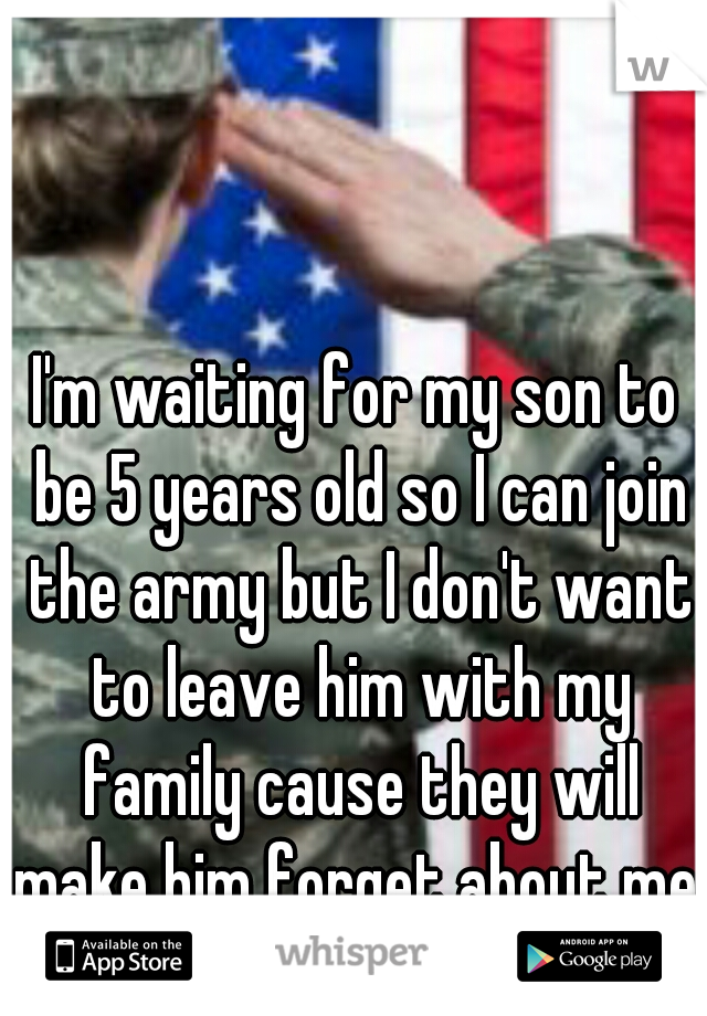 I'm waiting for my son to be 5 years old so I can join the army but I don't want to leave him with my family cause they will make him forget about me. 