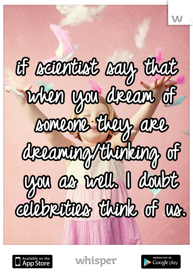 if scientist say that when you dream of someone they are dreaming/thinking of you as well. I doubt celebrities think of us.